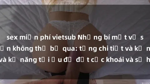 sex miễn phí vietsub Những bí mật về sex người lớn mà bạn không thể bỏ qua: từng chi tiết và kỹ năng tối ưu để đạt cực khoái và sự hài lòng tối đa.