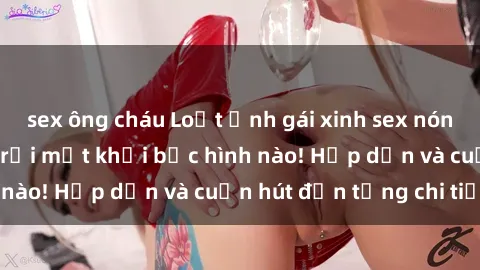 sex ông cháu Loạt ảnh gái xinh sex nóng bỏng, không thể rời mắt khỏi bức hình nào! Hấp dẫn và cuốn hút đến từng chi tiết.