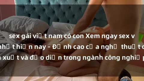 sex gái việt nam có con Xem ngay sex video Việt Nam hot nhất hiện nay – Đỉnh cao của nghệ thuật diễn xuất và đạo diễn trong ngành công nghiệp phim người lớn tại đây!