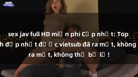 sex jav full HD miễn phí Cập nhật: Top JAV idol xinh đẹp nhất được vietsub đã ra mắt, không thể bỏ lỡ!