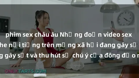 phim sex châu âu Những đoạn video sex Việt Nam không che nổi tiếng trên mạng xã hội đang gây sốt và thu hút sự chú ý của đông đảo người xem.