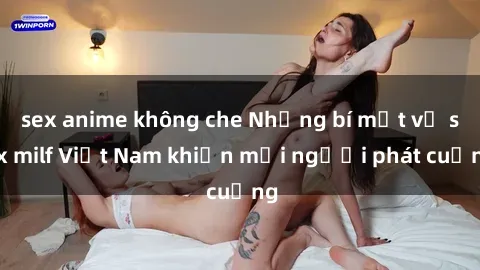 sex anime không che Những bí mật về sex milf Việt Nam khiến mọi người phát cuồng