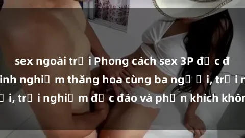 sex ngoài trời Phong cách sex 3P độc đáo tại Việt Nam: Kinh nghiệm thăng hoa cùng ba người, trải nghiệm độc đáo và phấn khích không thể bỏ lỡ!