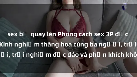 sex bị quay lén Phong cách sex 3P độc đáo tại Việt Nam: Kinh nghiệm thăng hoa cùng ba người, trải nghiệm độc đáo và phấn khích không thể bỏ lỡ!