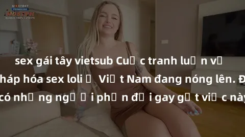 sex gái tây vietsub Cuộc tranh luận về việc có nên hợp pháp hóa sex loli ở Việt Nam đang nóng lên. Đồng thời, cũng có những người phản đối gay gắt việc này vì lo ngại về tác động tiêu cực lên trẻ em v