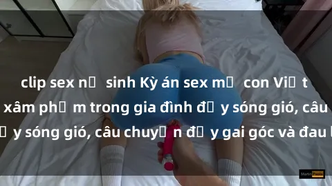 clip sex nữ sinh Kỳ án sex mẹ con Việt Nam: Sự sở hữu và xâm phạm trong gia đình đầy sóng gió, câu chuyện đầy gai góc và đau lòng.