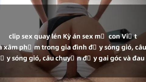 clip sex quay lén Kỳ án sex mẹ con Việt Nam: Sự sở hữu và xâm phạm trong gia đình đầy sóng gió, câu chuyện đầy gai góc và đau lòng.