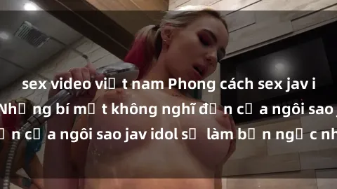 sex video việt nam Phong cách sex jav idol siêu hấp dẫn: Những bí mật không nghĩ đến của ngôi sao jav idol sẽ làm bạn ngạc nhiên!