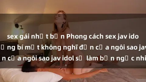 sex gái nhật bản Phong cách sex jav idol siêu hấp dẫn: Những bí mật không nghĩ đến của ngôi sao jav idol sẽ làm bạn ngạc nhiên!