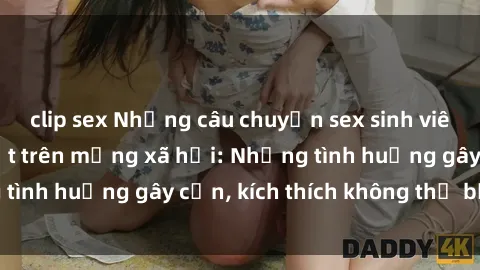 clip sex Những câu chuyện sex sinh viên Việt Nam gây sốt trên mạng xã hội: Những tình huống gây cấn, kích thích không thể bỏ qua