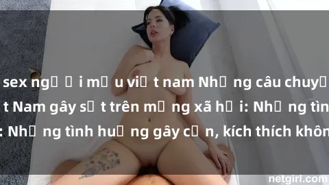 sex người mẫu việt nam Những câu chuyện sex sinh viên Việt Nam gây sốt trên mạng xã hội: Những tình huống gây cấn, kích thích không thể bỏ qua