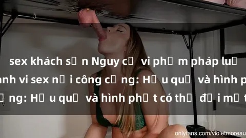sex khách sạn Nguy cơ vi phạm pháp luật khi thực hiện hành vi sex nơi công cộng: Hậu quả và hình phạt có thể đối mặt