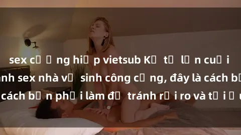 sex cưỡng hiếp vietsub Kể từ lần cuối cùng bạn thực hành sex nhà vệ sinh công cộng, đây là cách bạn phải làm để tránh rủi ro và tối ưu trải nghiệm.