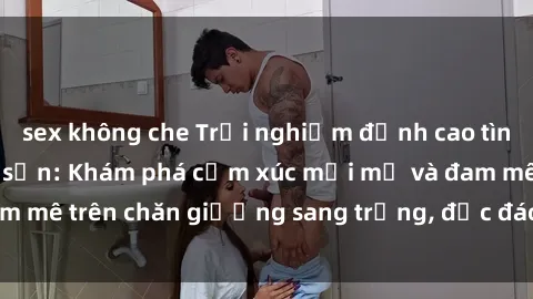 sex không che Trải nghiệm đỉnh cao tình yêu tại sex khách sạn: Khám phá cảm xúc mới mẻ và đam mê trên chăn giường sang trọng, độc đáo, không giới hạn.