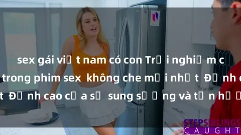 sex gái việt nam có con Trải nghiệm cực kỳ nóng bỏng trong phim sex  không che mới nhất  Đỉnh cao của sự sung sướng và tận hưởng chân thật