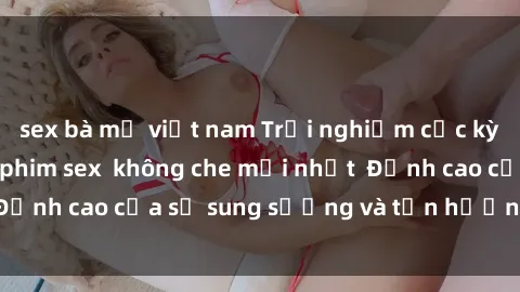 sex bà mẹ việt nam Trải nghiệm cực kỳ nóng bỏng trong phim sex  không che mới nhất  Đỉnh cao của sự sung sướng và tận hưởng chân thật