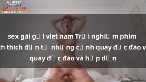 sex gái gọi viet nam Trải nghiệm phim sex : Sự kích thích đến từ những cảnh quay độc đáo và hấp dẫn