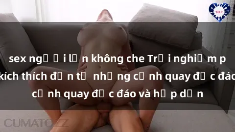 sex người lớn không che Trải nghiệm phim sex : Sự kích thích đến từ những cảnh quay độc đáo và hấp dẫn