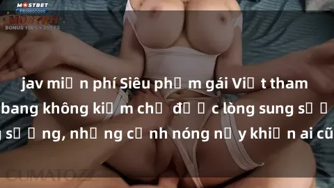 jav miễn phí Siêu phẩm gái Việt tham gia trong buổi gangbang không kiềm chế được lòng sung sướng, những cảnh nóng nảy khiến ai cũng phải mãn nhãn