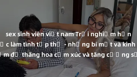 sex sinh viên việt nam Trải nghiệm hứng khởi cùng với việc làm tình tập thể - những bí mật và kinh nghiệm để thăng hoa cảm xúc và tăng cường sự gắn kết trong mối quan hệ
