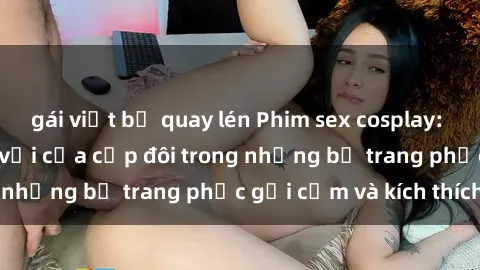 gái việt bị quay lén Phim sex cosplay: Trải nghiệm tuyệt vời của cặp đôi trong những bộ trang phục gợi cảm và kích thích