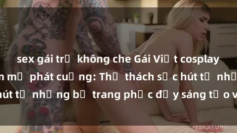 sex gái trẻ không che Gái Việt cosplay sexy khiến fan hâm mộ phát cuồng: Thử thách sức hút từ những bộ trang phục đầy sáng tạo và quyến rũ!