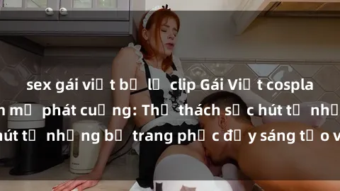 sex gái việt bị lộ clip Gái Việt cosplay sexy khiến fan hâm mộ phát cuồng: Thử thách sức hút từ những bộ trang phục đầy sáng tạo và quyến rũ!