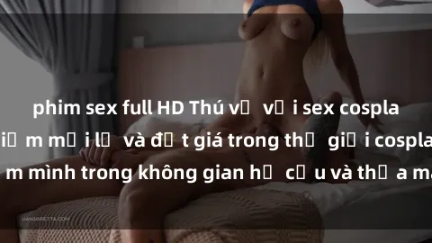 phim sex full HD Thú vị với sex cosplay anime: Trải nghiệm mới lạ và đắt giá trong thế giới cosplay! Đắm mình trong không gian hư cấu và thỏa mãn niềm đam mê của bạn!