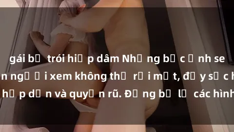 gái bị trói hiếp dâm Những bức ảnh sexy tá gợi cảm khiến người xem không thể rời mắt, đầy sức hấp dẫn và quyến rũ. Đừng bỏ lỡ các hình ảnh nóng bỏng này!