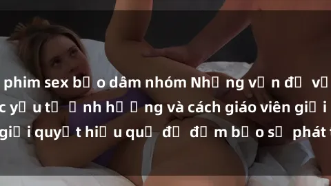 phim sex bạo dâm nhóm Những vấn đề về sex học sinh: Các yếu tố ảnh hưởng và cách giáo viên giải quyết hiệu quả để đảm bảo sự phát triển toàn diện.