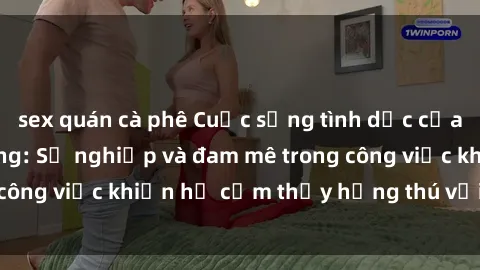 sex quán cà phê Cuộc sống tình dục của nhân viên văn phòng: Sự nghiệp và đam mê trong công việc khiến họ cảm thấy hứng thú với tình dục?