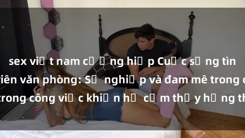 sex việt nam cưỡng hiếp Cuộc sống tình dục của nhân viên văn phòng: Sự nghiệp và đam mê trong công việc khiến họ cảm thấy hứng thú với tình dục?