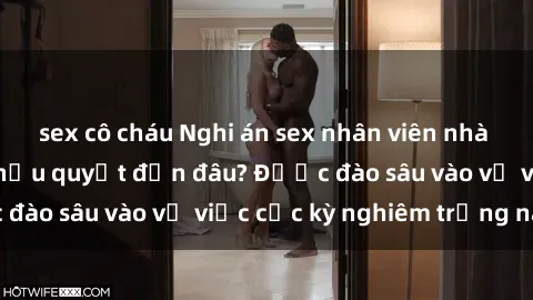 sex cô cháu Nghi án sex nhân viên nhà hàng: Hậu quả và hậu quyết đến đâu? Được đào sâu vào vụ việc cực kỳ nghiêm trọng này.