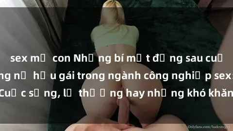 sex mẹ con Những bí mật đằng sau cuộc sống của những nữ hầu gái trong ngành công nghiệp sex: Cuộc sống, lẽ thường hay những khó khăn mà họ phải đối mặt.