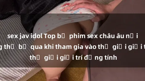 sex jav idol Top bộ phim sex châu âu nổi tiếng không thể bỏ qua khi tham gia vào thế giới giải trí đồng tính