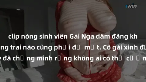 clip nóng sinh viên Gái Nga dâm đãng khiến tim bất cứ chàng trai nào cũng phải đỏ mặt. Cô gái xinh đẹp này đã chứng minh rằng không ai có thể cưỡng lại khi cô làm tình đắm say.