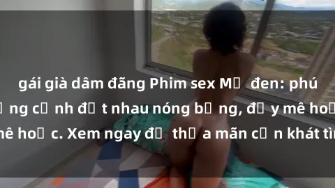 gái già dâm đãng Phim sex Mỹ đen: phút mãnh liệt với những cảnh địt nhau nóng bỏng, đầy mê hoặc. Xem ngay để thỏa mãn cơn khát tình dục của bạn!