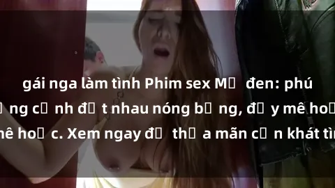 gái nga làm tình Phim sex Mỹ đen: phút mãnh liệt với những cảnh địt nhau nóng bỏng, đầy mê hoặc. Xem ngay để thỏa mãn cơn khát tình dục của bạn!
