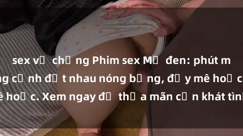 sex vợ chồng Phim sex Mỹ đen: phút mãnh liệt với những cảnh địt nhau nóng bỏng, đầy mê hoặc. Xem ngay để thỏa mãn cơn khát tình dục của bạn!