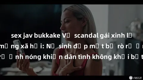 sex jav bukkake Vụ scandal gái xinh lộ hàng gây sốt trên mạng xã hội: Nữ sinh đẹp mắt bị rò rỉ ảnh nóng khiến dân tình không khỏi bất ngờ và phẫn nộ!