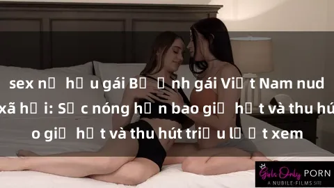 sex nữ hầu gái Bộ ảnh gái Việt Nam nude gây sốt mạng xã hội: Sắc nóng hơn bao giờ hết và thu hút triệu lượt xem