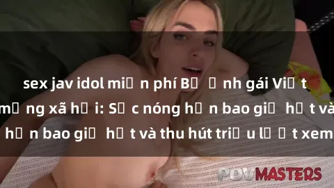 sex jav idol miễn phí Bộ ảnh gái Việt Nam nude gây sốt mạng xã hội: Sắc nóng hơn bao giờ hết và thu hút triệu lượt xem