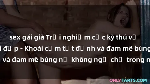 sex gái già Trải nghiệm cực kỳ thú vị khi làm tình với gái đẹp - Khoái cảm tột đỉnh và đam mê bùng nổ không ngờ chỉ trong một đêm!
