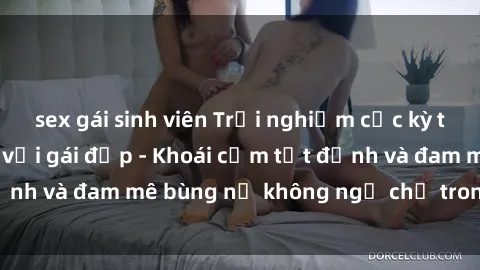 sex gái sinh viên Trải nghiệm cực kỳ thú vị khi làm tình với gái đẹp - Khoái cảm tột đỉnh và đam mê bùng nổ không ngờ chỉ trong một đêm!