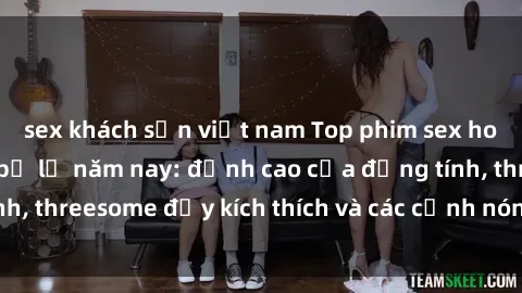 sex khách sạn việt nam Top phim sex hot nhất không thể bỏ lỡ năm nay: đỉnh cao của đồng tính, threesome đầy kích thích và các cảnh nóng đang gây sốt!