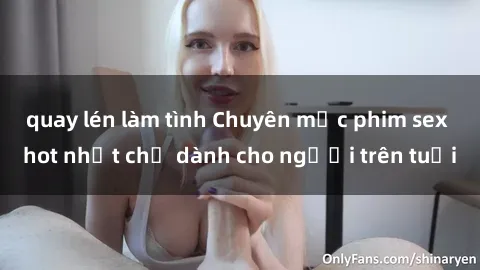 quay lén làm tình Chuyên mục phim sex hot nhất chỉ dành cho người trên tuổi