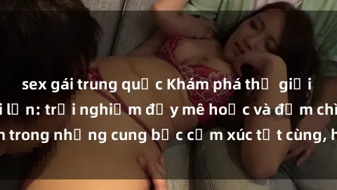 sex gái trung quốc Khám phá thế giới mới với sex người lớn: trải nghiệm đầy mê hoặc và đắm chìm trong những cung bậc cảm xúc tột cùng, hứng khởi và cuốn hút.