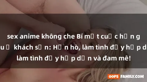 sex anime không che Bí mật cuộc hẹn gái Việt lần đầu ở khách sạn: Hẹn hò, làm tình đầy hấp dẫn và đam mê!