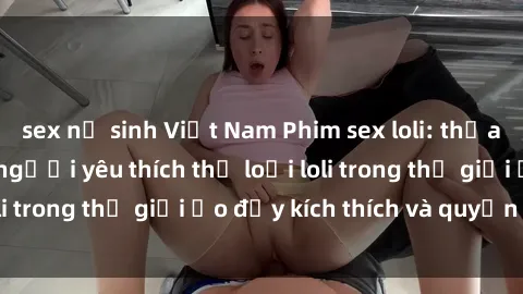 sex nữ sinh Việt Nam Phim sex loli: thỏa mãn đam mê của người yêu thích thể loại loli trong thế giới ảo đầy kích thích và quyến rũ.