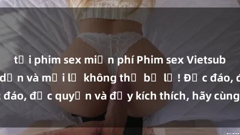 tải phim sex miễn phí Phim sex Vietsub: Trải nghiệm hấp dẫn và mới lạ không thể bỏ lỡ! Độc đáo, độc quyền và đầy kích thích, hãy cùng khám phá ngay!